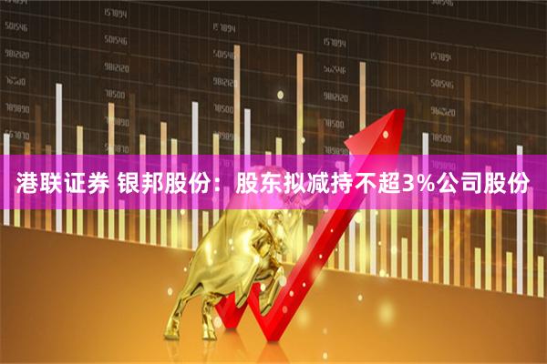 港联证券 银邦股份：股东拟减持不超3%公司股份