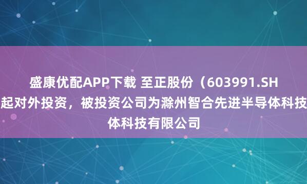 盛康优配APP下载 至正股份（603991.SH）新增一起对外投资，被投资公司为滁州智合先进半导体科技有限公司