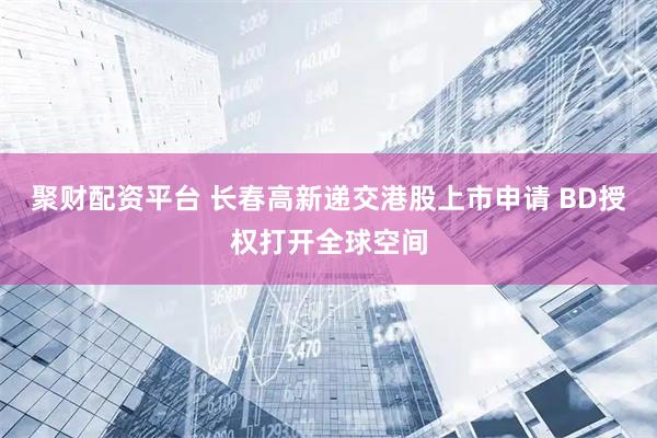 聚财配资平台 长春高新递交港股上市申请 BD授权打开全球空间