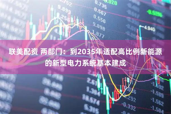 联美配资 两部门：到2035年适配高比例新能源的新型电力系统基本建成