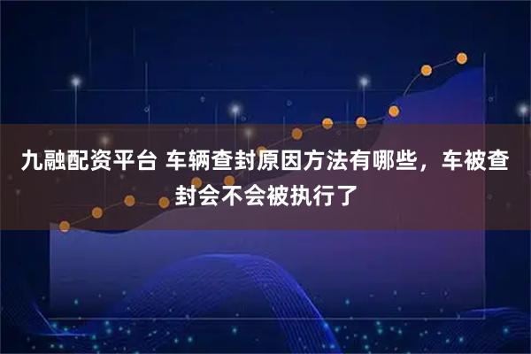 九融配资平台 车辆查封原因方法有哪些，车被查封会不会被执行了