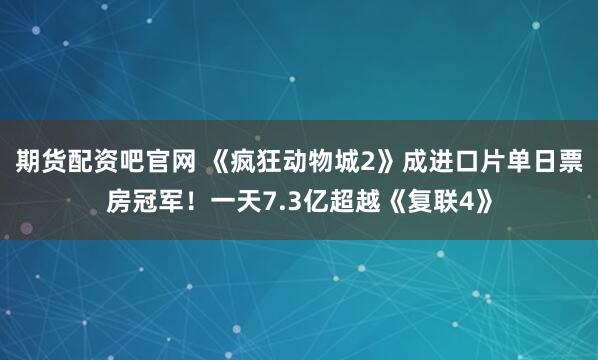 期货配资吧官网 《疯狂动物城2》成进口片单日票房冠军！一天7.3亿超越《复联4》