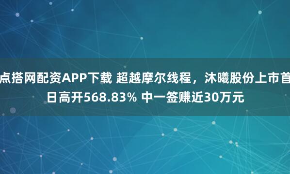 点搭网配资APP下载 超越摩尔线程，沐曦股份上市首日高开568.83% 中一签赚近30万元