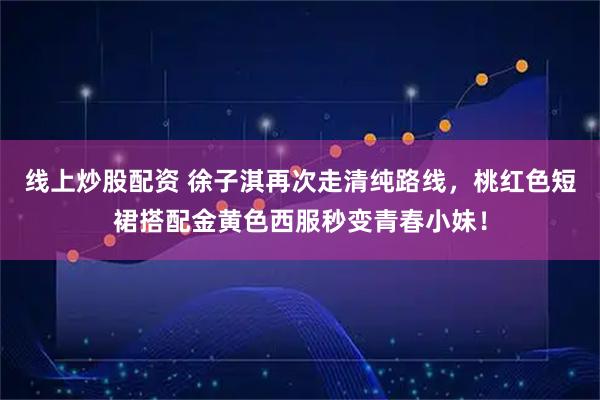 线上炒股配资 徐子淇再次走清纯路线，桃红色短裙搭配金黄色西服秒变青春小妹！