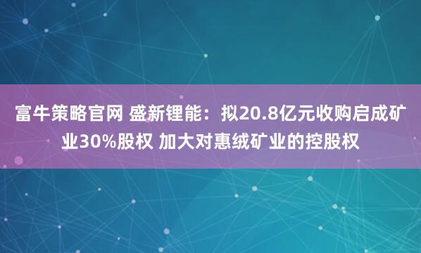 富牛策略官网 盛新锂能：拟20.8亿元收购启成矿业30%股权 加大对惠绒矿业的控股权