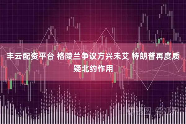 丰云配资平台 格陵兰争议方兴未艾 特朗普再度质疑北约作用