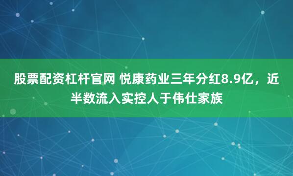 股票配资杠杆官网 悦康药业三年分红8.9亿，近半数流入实控人于伟仕家族