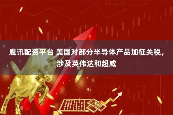 鹰讯配资平台 美国对部分半导体产品加征关税，涉及英伟达和超威