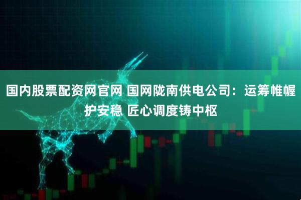 国内股票配资网官网 国网陇南供电公司：运筹帷幄护安稳 匠心调度铸中枢