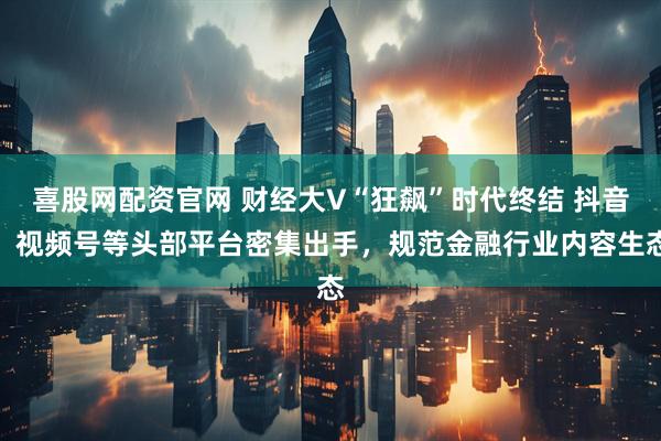 喜股网配资官网 财经大V“狂飙”时代终结 抖音、视频号等头部平台密集出手，规范金融行业内容生态