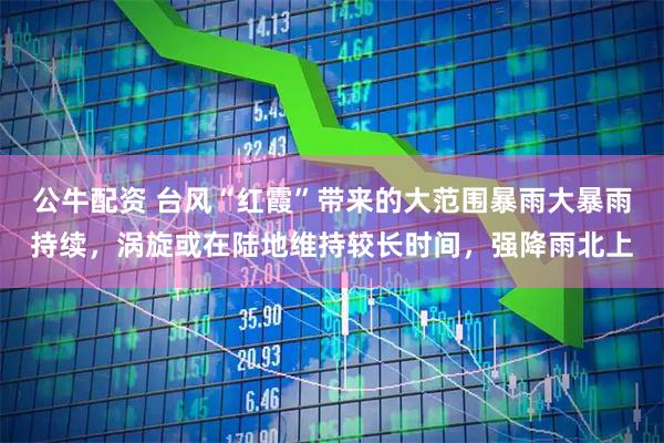 公牛配资 台风“红霞”带来的大范围暴雨大暴雨持续，涡旋或在陆地维持较长时间，强降雨北上