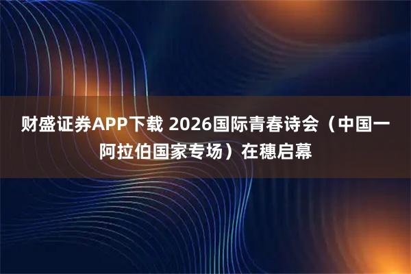 财盛证券APP下载 2026国际青春诗会（中国一阿拉伯国家专场）在穗启幕