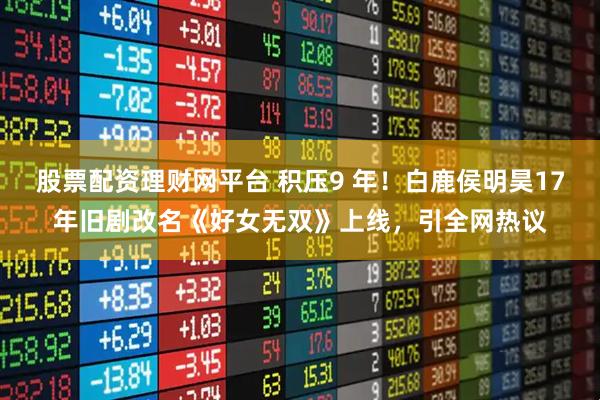 股票配资理财网平台 积压9 年！白鹿侯明昊17年旧剧改名《好女无双》上线，引全网热议