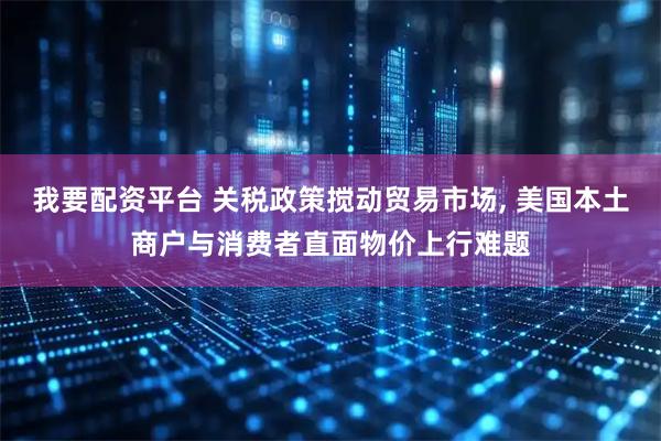我要配资平台 关税政策搅动贸易市场, 美国本土商户与消费者直面物价上行难题