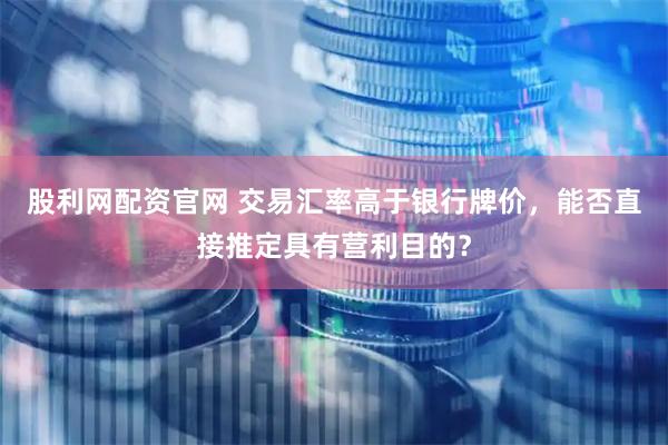 股利网配资官网 交易汇率高于银行牌价，能否直接推定具有营利目的？